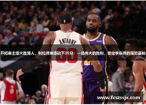 开拓者主场大胜湖人，利拉德单场砍下35分：一场伟大的胜利，奠定季后赛的强势基础