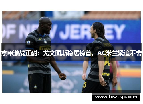 意甲激战正酣：尤文图斯稳居榜首，AC米兰紧追不舍
