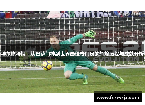特尔施特根:从巴萨门神到世界最佳守门员的辉煌历程与成就分析