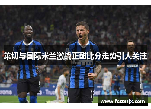 莱切与国际米兰激战正酣比分走势引人关注
