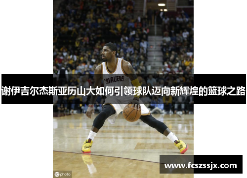 谢伊吉尔杰斯亚历山大如何引领球队迈向新辉煌的篮球之路