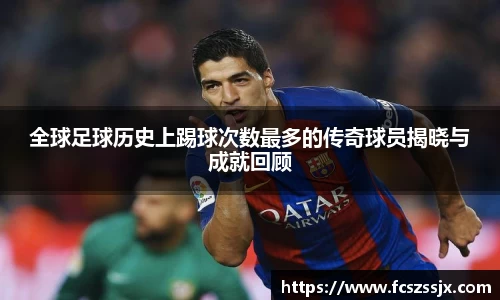 全球足球历史上踢球次数最多的传奇球员揭晓与成就回顾