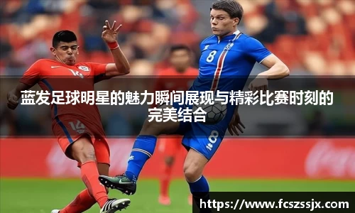蓝发足球明星的魅力瞬间展现与精彩比赛时刻的完美结合